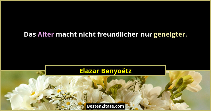 Das Alter macht nicht freundlicher nur geneigter.... - Elazar Benyoëtz
