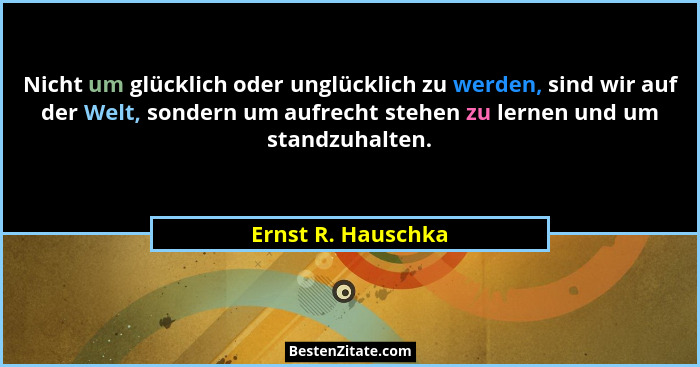 Nicht um glücklich oder unglücklich zu werden, sind wir auf der Welt, sondern um aufrecht stehen zu lernen und um standzuhalten.... - Ernst R. Hauschka
