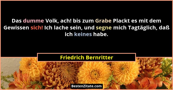 Das dumme Volk, ach! bis zum Grabe Plackt es mit dem Gewissen sich! Ich lache sein, und segne mich Tagtäglich, daß ich keines h... - Friedrich Bernritter