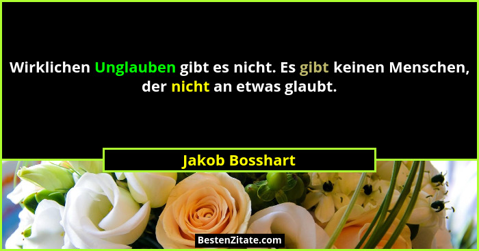 Wirklichen Unglauben gibt es nicht. Es gibt keinen Menschen, der nicht an etwas glaubt.... - Jakob Bosshart