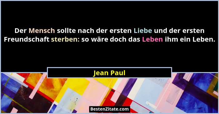 Der Mensch sollte nach der ersten Liebe und der ersten Freundschaft sterben: so wäre doch das Leben ihm ein Leben.... - Jean Paul