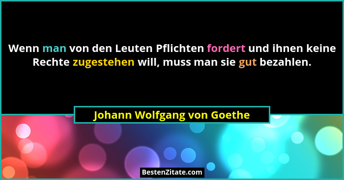 Wenn man von den Leuten Pflichten fordert und ihnen keine Rechte zugestehen will, muss man sie gut bezahlen.... - Johann Wolfgang von Goethe