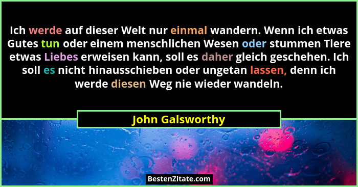 Ich werde auf dieser Welt nur einmal wandern. Wenn ich etwas Gutes tun oder einem menschlichen Wesen oder stummen Tiere etwas Liebes... - John Galsworthy