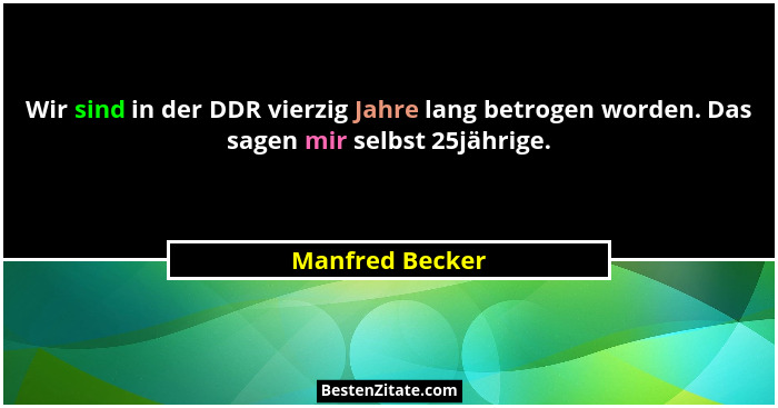 Wir sind in der DDR vierzig Jahre lang betrogen worden. Das sagen mir selbst 25jährige.... - Manfred Becker