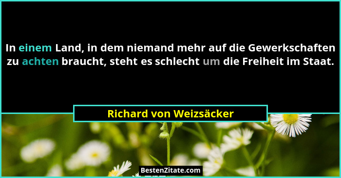 In einem Land, in dem niemand mehr auf die Gewerkschaften zu achten braucht, steht es schlecht um die Freiheit im Staat.... - Richard von Weizsäcker