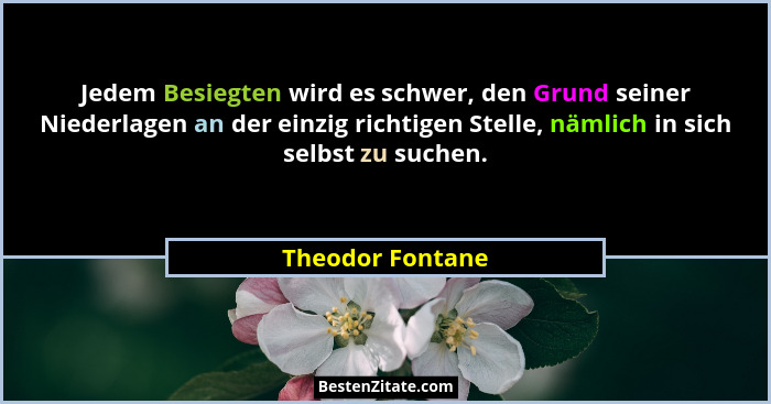 Jedem Besiegten wird es schwer, den Grund seiner Niederlagen an der einzig richtigen Stelle, nämlich in sich selbst zu suchen.... - Theodor Fontane