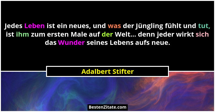 Jedes Leben ist ein neues, und was der Jüngling fühlt und tut, ist ihm zum ersten Male auf der Welt... denn jeder wirkt sich das Wu... - Adalbert Stifter
