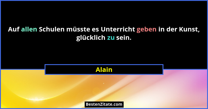 Auf allen Schulen müsste es Unterricht geben in der Kunst, glücklich zu sein.... - Alain