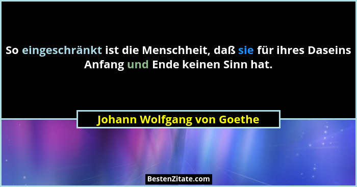 So eingeschränkt ist die Menschheit, daß sie für ihres Daseins Anfang und Ende keinen Sinn hat.... - Johann Wolfgang von Goethe