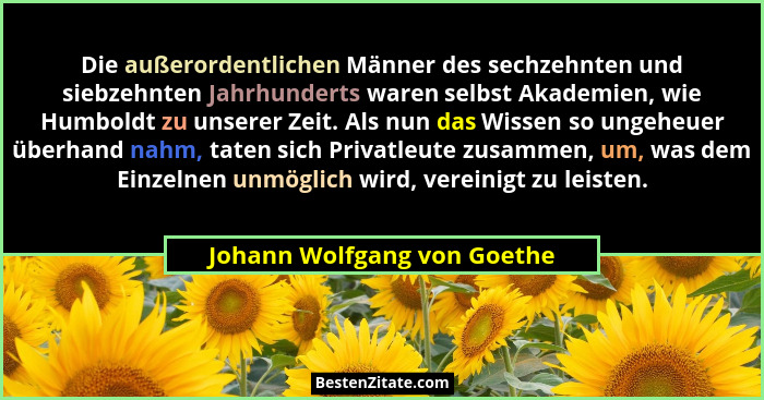 Die außerordentlichen Männer des sechzehnten und siebzehnten Jahrhunderts waren selbst Akademien, wie Humboldt zu unserer... - Johann Wolfgang von Goethe
