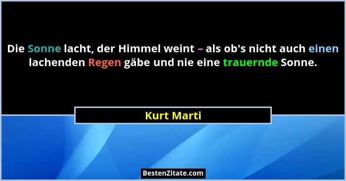 Die Sonne lacht, der Himmel weint – als ob's nicht auch einen lachenden Regen gäbe und nie eine trauernde Sonne.... - Kurt Marti