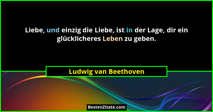 Liebe, und einzig die Liebe, ist in der Lage, dir ein glücklicheres Leben zu geben.... - Ludwig van Beethoven