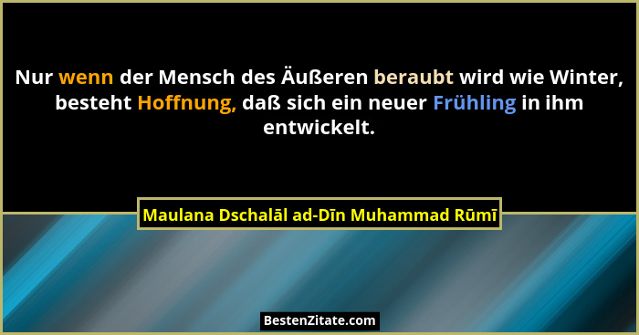 Nur wenn der Mensch des Äußeren beraubt wird wie Winter, besteht Hoffnung, daß sich ein neuer Frühling in ihm... - Maulana Dschalāl ad-Dīn Muhammad Rūmī