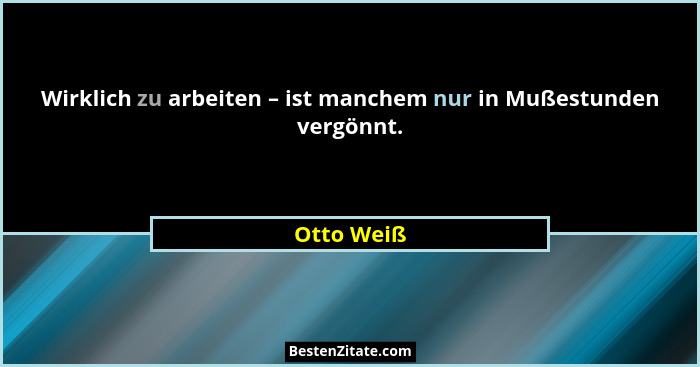 Wirklich zu arbeiten – ist manchem nur in Mußestunden vergönnt.... - Otto Weiß