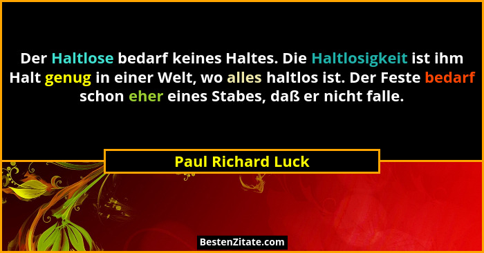 Der Haltlose bedarf keines Haltes. Die Haltlosigkeit ist ihm Halt genug in einer Welt, wo alles haltlos ist. Der Feste bedarf scho... - Paul Richard Luck