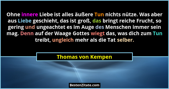Ohne innere Liebe ist alles äußere Tun nichts nütze. Was aber aus Liebe geschieht, das ist groß, das bringt reiche Frucht, so geri... - Thomas von Kempen
