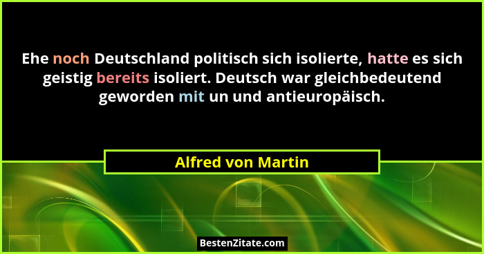 Ehe noch Deutschland politisch sich isolierte, hatte es sich geistig bereits isoliert. Deutsch war gleichbedeutend geworden mit un... - Alfred von Martin