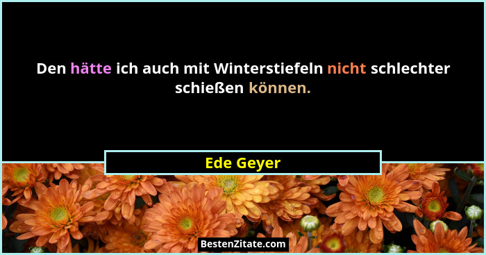 Den hätte ich auch mit Winterstiefeln nicht schlechter schießen können.... - Ede Geyer