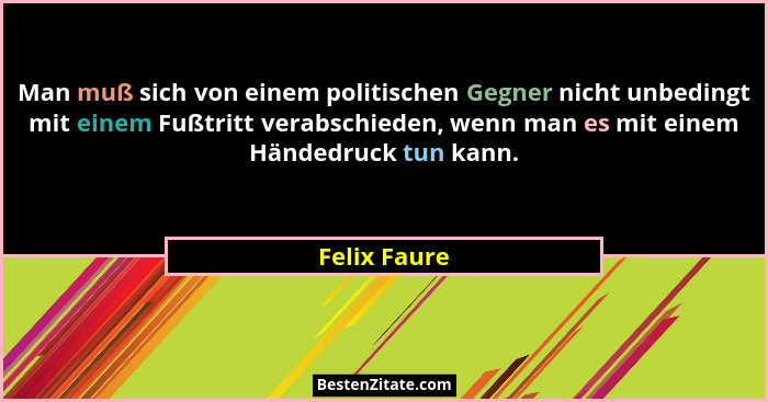 Man muß sich von einem politischen Gegner nicht unbedingt mit einem Fußtritt verabschieden, wenn man es mit einem Händedruck tun kann.... - Felix Faure