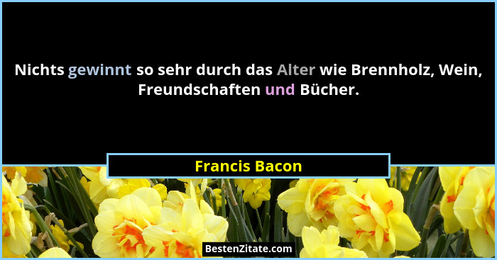 Nichts gewinnt so sehr durch das Alter wie Brennholz, Wein, Freundschaften und Bücher.... - Francis Bacon