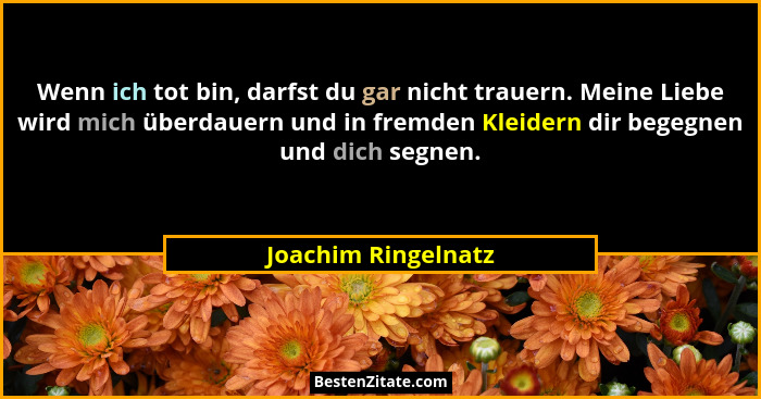 Wenn ich tot bin, darfst du gar nicht trauern. Meine Liebe wird mich überdauern und in fremden Kleidern dir begegnen und dich seg... - Joachim Ringelnatz