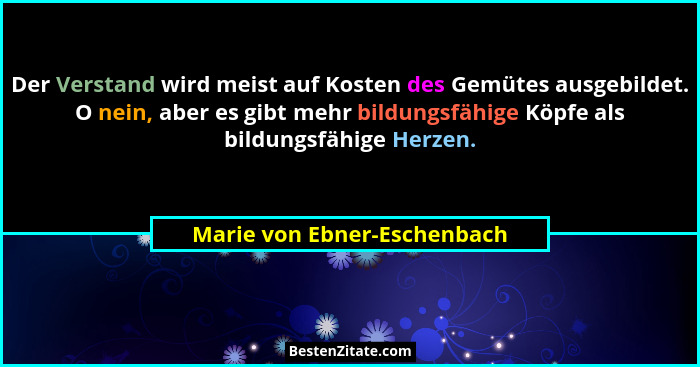 Der Verstand wird meist auf Kosten des Gemütes ausgebildet. O nein, aber es gibt mehr bildungsfähige Köpfe als bildungsfä... - Marie von Ebner-Eschenbach