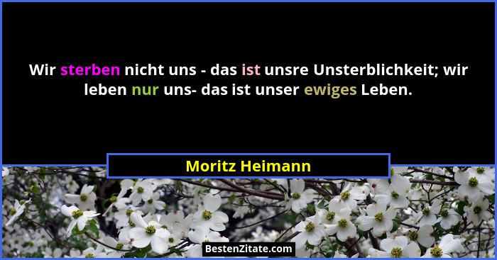 Wir sterben nicht uns - das ist unsre Unsterblichkeit; wir leben nur uns- das ist unser ewiges Leben.... - Moritz Heimann