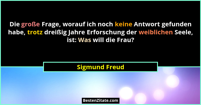 Die große Frage, worauf ich noch keine Antwort gefunden habe, trotz dreißig Jahre Erforschung der weiblichen Seele, ist: Was will die... - Sigmund Freud