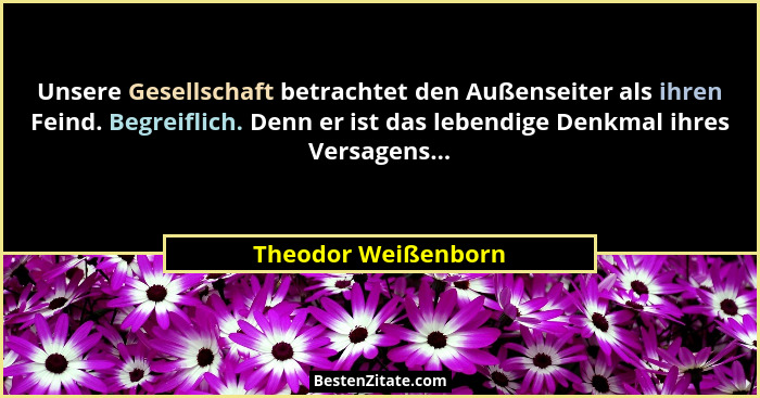 Unsere Gesellschaft betrachtet den Außenseiter als ihren Feind. Begreiflich. Denn er ist das lebendige Denkmal ihres Versagens...... - Theodor Weißenborn