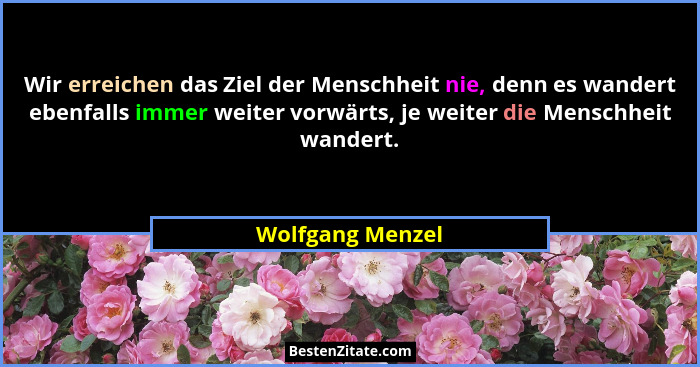 Wir erreichen das Ziel der Menschheit nie, denn es wandert ebenfalls immer weiter vorwärts, je weiter die Menschheit wandert.... - Wolfgang Menzel