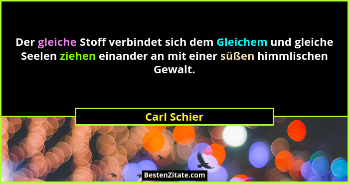 Der gleiche Stoff verbindet sich dem Gleichem und gleiche Seelen ziehen einander an mit einer süßen himmlischen Gewalt.... - Carl Schier