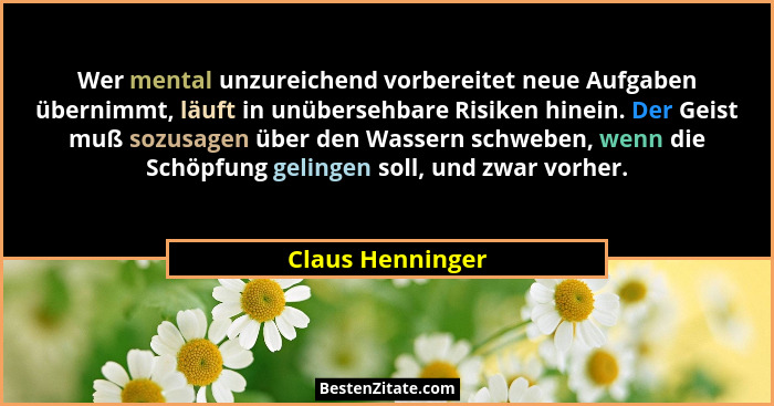 Wer mental unzureichend vorbereitet neue Aufgaben übernimmt, läuft in unübersehbare Risiken hinein. Der Geist muß sozusagen über den... - Claus Henninger
