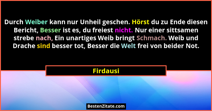 Durch Weiber kann nur Unheil geschen. Hörst du zu Ende diesen Bericht, Besser ist es, du freiest nicht. Nur einer sittsamen strebe nach, Ei... - Firdausi