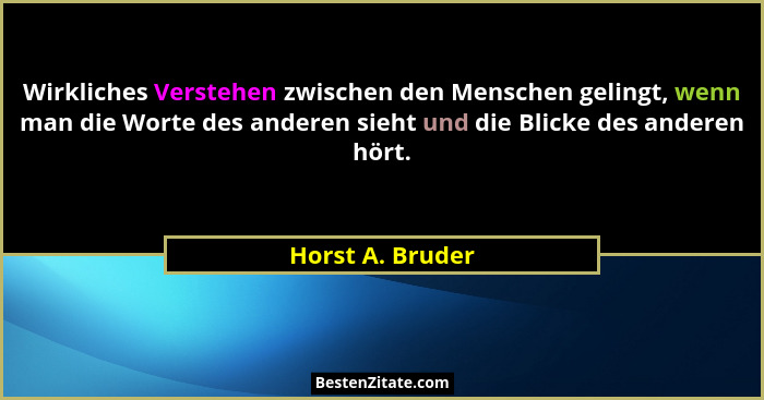 Wirkliches Verstehen zwischen den Menschen gelingt, wenn man die Worte des anderen sieht und die Blicke des anderen hört.... - Horst A. Bruder