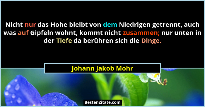 Nicht nur das Hohe bleibt von dem Niedrigen getrennt, auch was auf Gipfeln wohnt, kommt nicht zusammen; nur unten in der Tiefe da... - Johann Jakob Mohr