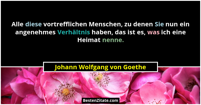 Alle diese vortrefflichen Menschen, zu denen Sie nun ein angenehmes Verhältnis haben, das ist es, was ich eine Heimat nen... - Johann Wolfgang von Goethe