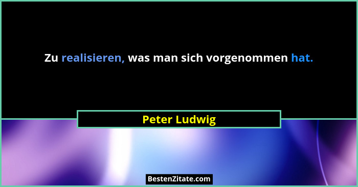 Zu realisieren, was man sich vorgenommen hat.... - Peter Ludwig