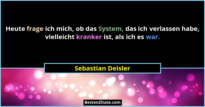 Heute frage ich mich, ob das System, das ich verlassen habe, vielleicht kranker ist, als ich es war.... - Sebastian Deisler