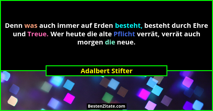 Denn was auch immer auf Erden besteht, besteht durch Ehre und Treue. Wer heute die alte Pflicht verrät, verrät auch morgen die neue... - Adalbert Stifter