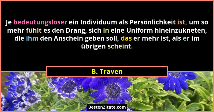 Je bedeutungsloser ein Individuum als Persönlichkeit ist, um so mehr fühlt es den Drang, sich in eine Uniform hineinzukneten, die ihm den... - B. Traven