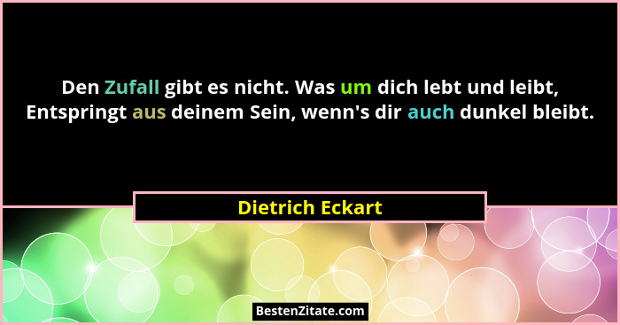 Den Zufall gibt es nicht. Was um dich lebt und leibt, Entspringt aus deinem Sein, wenn's dir auch dunkel bleibt.... - Dietrich Eckart