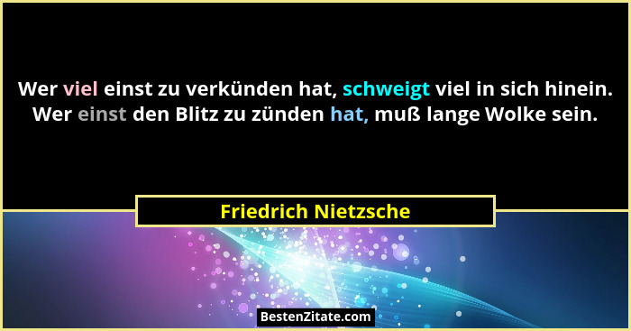 Wer viel einst zu verkünden hat, schweigt viel in sich hinein. Wer einst den Blitz zu zünden hat, muß lange Wolke sein.... - Friedrich Nietzsche