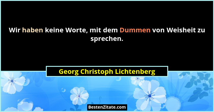 Wir haben keine Worte, mit dem Dummen von Weisheit zu sprechen.... - Georg Christoph Lichtenberg