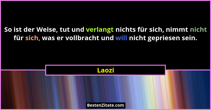 So ist der Weise, tut und verlangt nichts für sich, nimmt nicht für sich, was er vollbracht und will nicht gepriesen sein.... - Laozi
