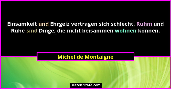 Einsamkeit und Ehrgeiz vertragen sich schlecht. Ruhm und Ruhe sind Dinge, die nicht beisammen wohnen können.... - Michel de Montaigne