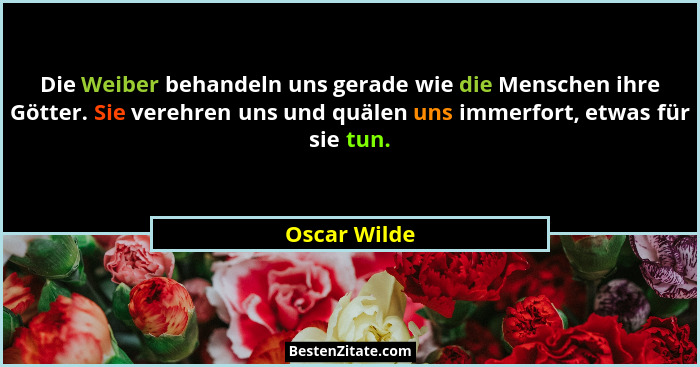 Die Weiber behandeln uns gerade wie die Menschen ihre Götter. Sie verehren uns und quälen uns immerfort, etwas für sie tun.... - Oscar Wilde