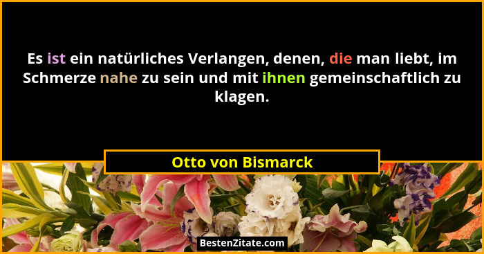 Es ist ein natürliches Verlangen, denen, die man liebt, im Schmerze nahe zu sein und mit ihnen gemeinschaftlich zu klagen.... - Otto von Bismarck
