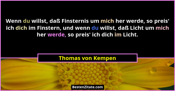 Wenn du willst, daß Finsternis um mich her werde, so preis' ich dich im Finstern, und wenn du willst, daß Licht um mich her we... - Thomas von Kempen
