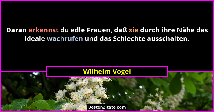 Daran erkennst du edle Frauen, daß sie durch ihre Nähe das Ideale wachrufen und das Schlechte ausschalten.... - Wilhelm Vogel