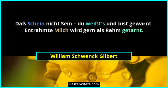 Daß Schein nicht Sein – du weißt's und bist gewarnt. Entrahmte Milch wird gern als Rahm getarnt.... - William Schwenck Gilbert